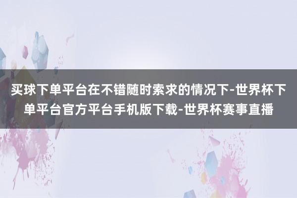 买球下单平台在不错随时索求的情况下-世界杯下单平台官方平台手机版下载-世界杯赛事直播