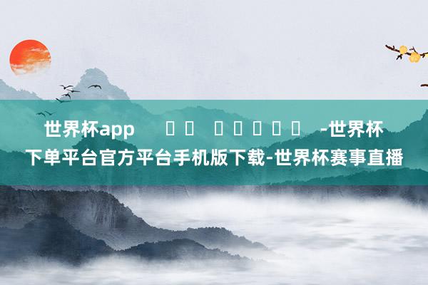 世界杯app      		  					  -世界杯下单平台官方平台手机版下载-世界杯赛事直播
