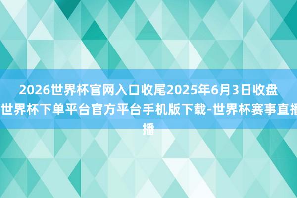 2026世界杯官网入口收尾2025年6月3日收盘-世界杯下单平台官方平台手机版下载-世界杯赛事直播