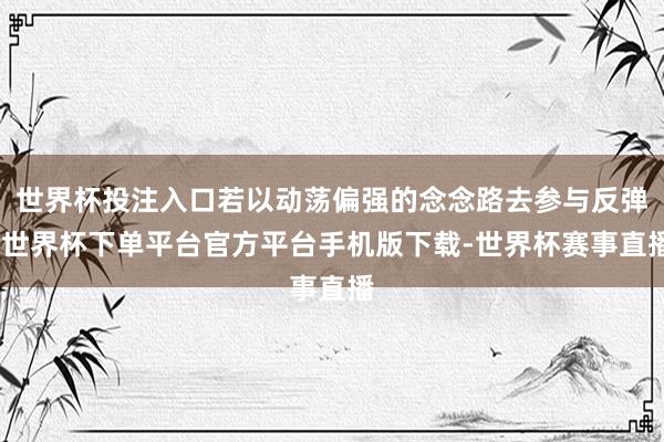 世界杯投注入口若以动荡偏强的念念路去参与反弹-世界杯下单平台官方平台手机版下载-世界杯赛事直播