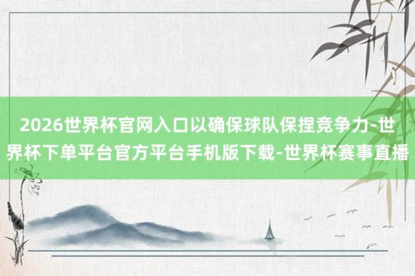 2026世界杯官网入口以确保球队保捏竞争力-世界杯下单平台官方平台手机版下载-世界杯赛事直播