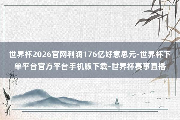 世界杯2026官网利润176亿好意思元-世界杯下单平台官方平台手机版下载-世界杯赛事直播