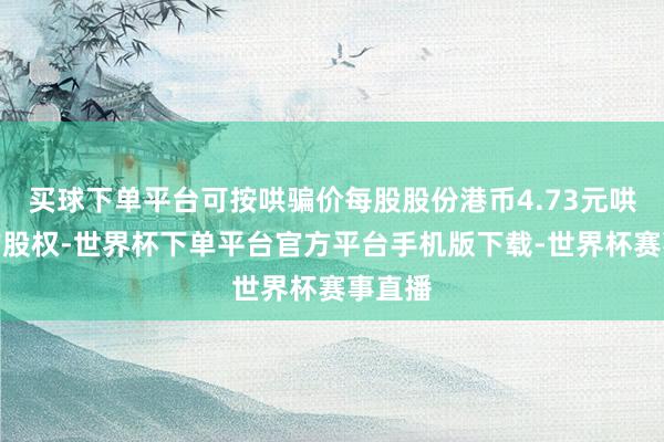 买球下单平台可按哄骗价每股股份港币4.73元哄骗该购股权-世界杯下单平台官方平台手机版下载-世界杯赛事直播