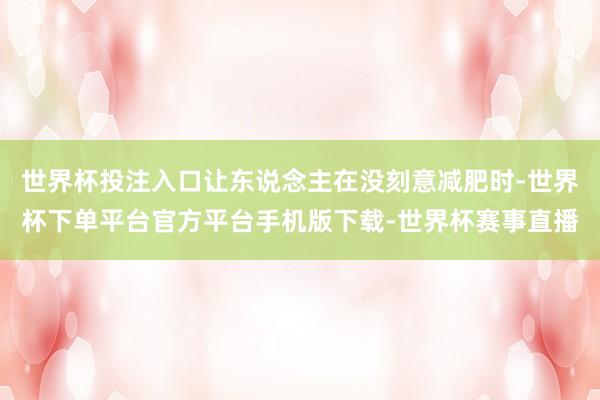 世界杯投注入口让东说念主在没刻意减肥时-世界杯下单平台官方平台手机版下载-世界杯赛事直播