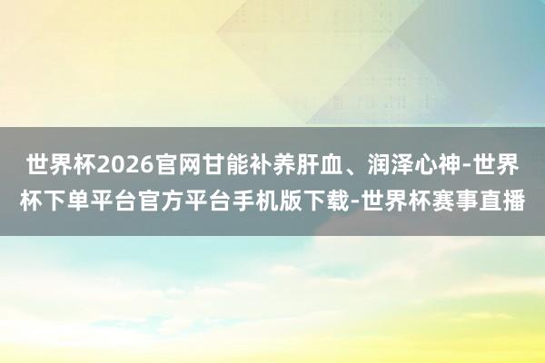 世界杯2026官网甘能补养肝血、润泽心神-世界杯下单平台官方平台手机版下载-世界杯赛事直播