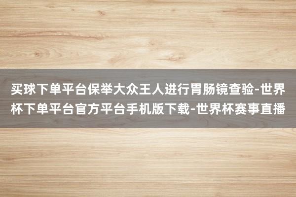 买球下单平台保举大众王人进行胃肠镜查验-世界杯下单平台官方平台手机版下载-世界杯赛事直播