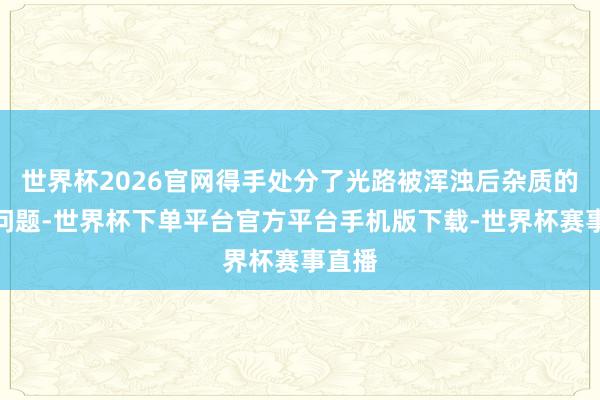 世界杯2026官网得手处分了光路被浑浊后杂质的测量问题-世界杯下单平台官方平台手机版下载-世界杯赛事直播
