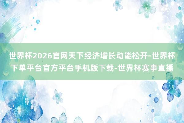 世界杯2026官网天下经济增长动能松开-世界杯下单平台官方平台手机版下载-世界杯赛事直播