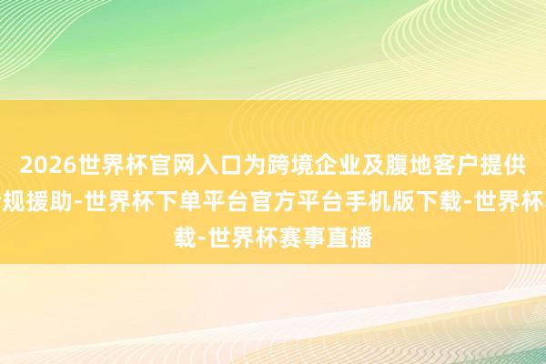 2026世界杯官网入口为跨境企业及腹地客户提供全经由合规援助-世界杯下单平台官方平台手机版下载-世界杯赛事直播