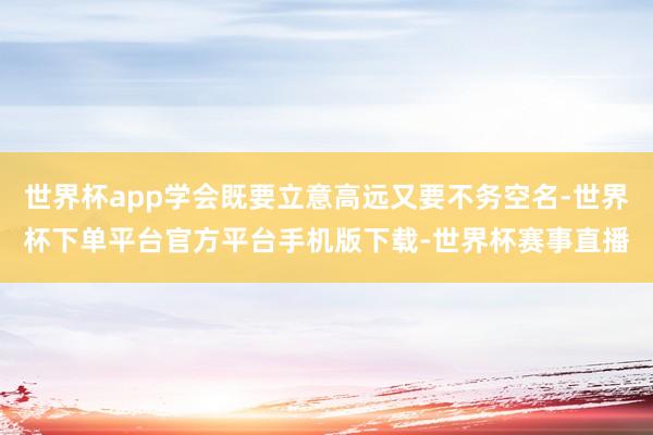 世界杯app学会既要立意高远又要不务空名-世界杯下单平台官方平台手机版下载-世界杯赛事直播