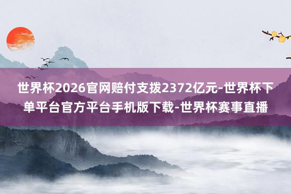 世界杯2026官网赔付支拨2372亿元-世界杯下单平台官方平台手机版下载-世界杯赛事直播