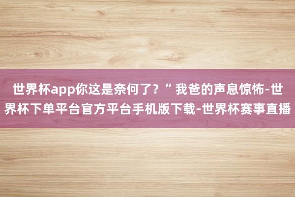 世界杯app你这是奈何了?”我爸的声息惊怖-世界杯下单平台官方平台手机版下载-世界杯赛事直播