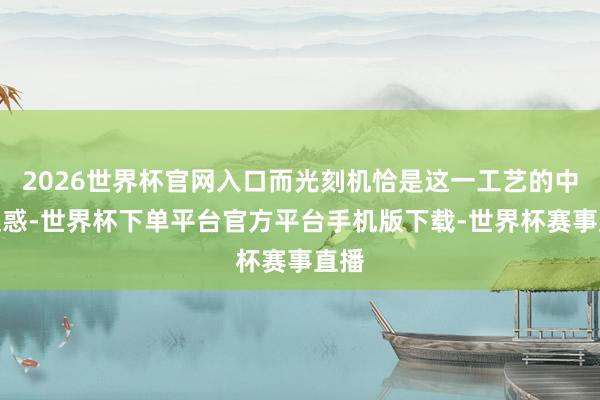 2026世界杯官网入口而光刻机恰是这一工艺的中枢迷惑-世界杯下单平台官方平台手机版下载-世界杯赛事直播