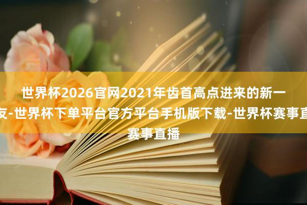 世界杯2026官网2021年齿首高点进来的新一又友-世界杯下单平台官方平台手机版下载-世界杯赛事直播