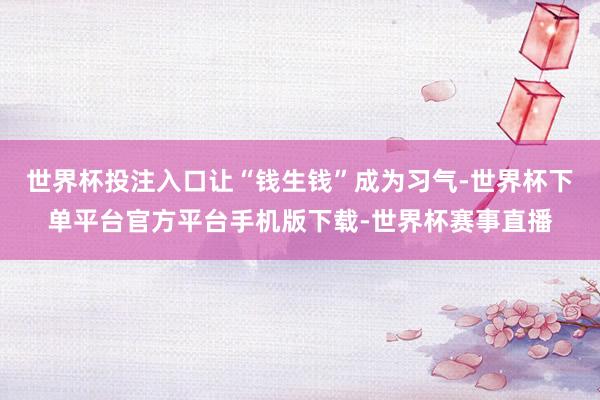 世界杯投注入口让“钱生钱”成为习气-世界杯下单平台官方平台手机版下载-世界杯赛事直播