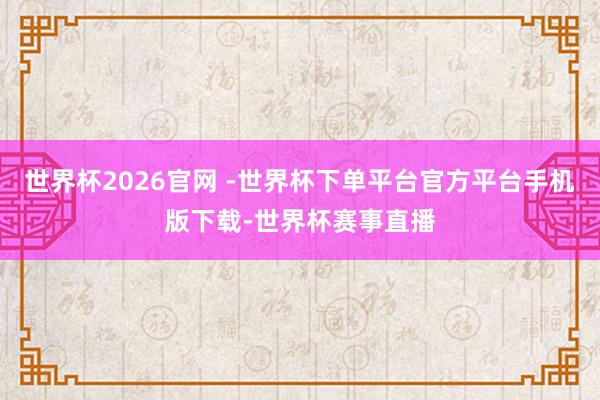 世界杯2026官网 -世界杯下单平台官方平台手机版下载-世界杯赛事直播