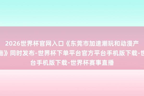 2026世界杯官网入口《东莞市加速潮玩和动漫产业发展多少设施》同时发布-世界杯下单平台官方平台手机版下载-世界杯赛事直播