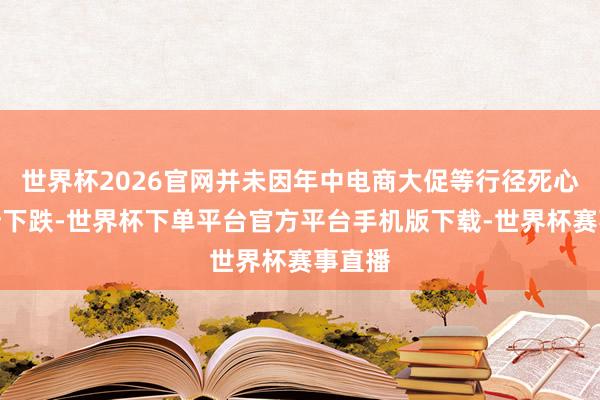 世界杯2026官网并未因年中电商大促等行径死心而有所下跌-世界杯下单平台官方平台手机版下载-世界杯赛事直播
