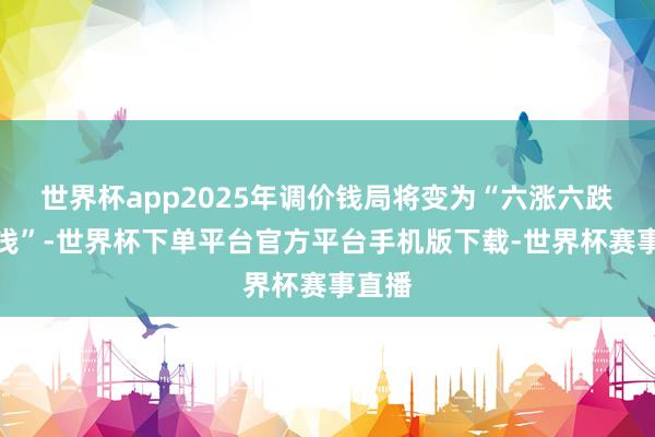 世界杯app2025年调价钱局将变为“六涨六跌四搁浅”-世界杯下单平台官方平台手机版下载-世界杯赛事直播
