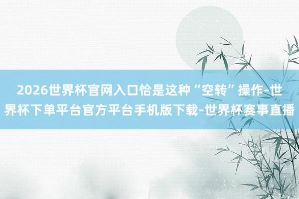 2026世界杯官网入口恰是这种“空转”操作-世界杯下单平台官方平台手机版下载-世界杯赛事直播
