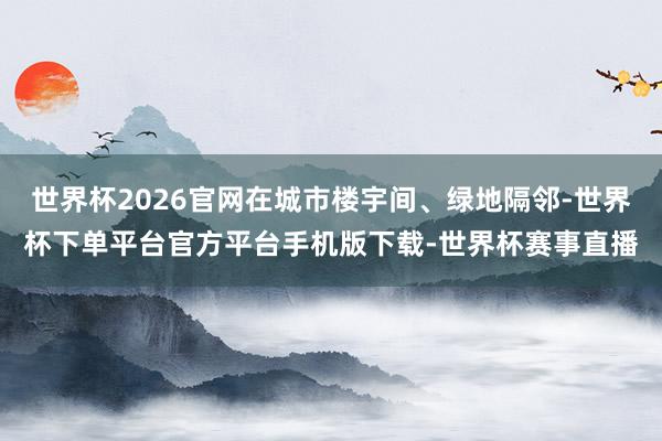 世界杯2026官网在城市楼宇间、绿地隔邻-世界杯下单平台官方平台手机版下载-世界杯赛事直播