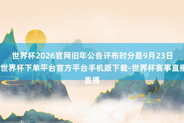 世界杯2026官网旧年公告讦布时分是9月23日-世界杯下单平台官方平台手机版下载-世界杯赛事直播