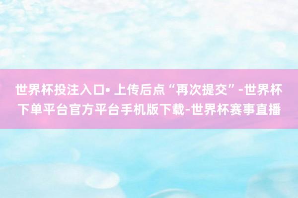 世界杯投注入口• 上传后点“再次提交”-世界杯下单平台官方平台手机版下载-世界杯赛事直播
