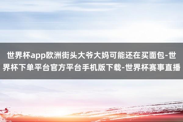 世界杯app欧洲街头大爷大妈可能还在买面包-世界杯下单平台官方平台手机版下载-世界杯赛事直播