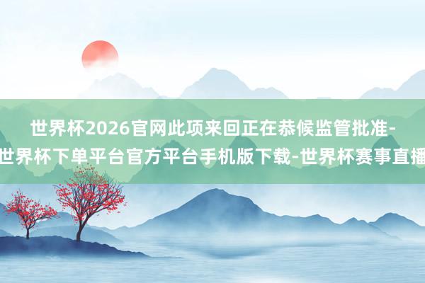 世界杯2026官网　　此项来回正在恭候监管批准-世界杯下单平台官方平台手机版下载-世界杯赛事直播