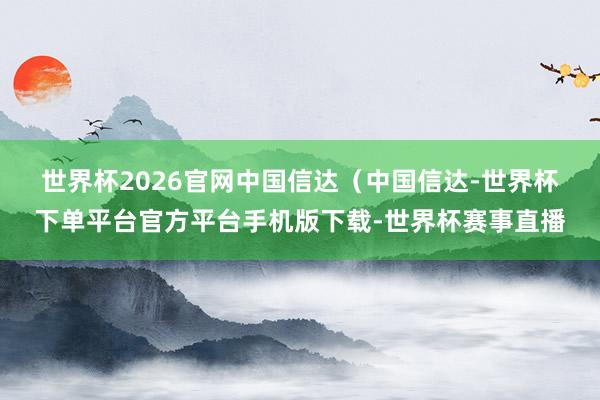 世界杯2026官网　　中国信达（中国信达-世界杯下单平台官方平台手机版下载-世界杯赛事直播