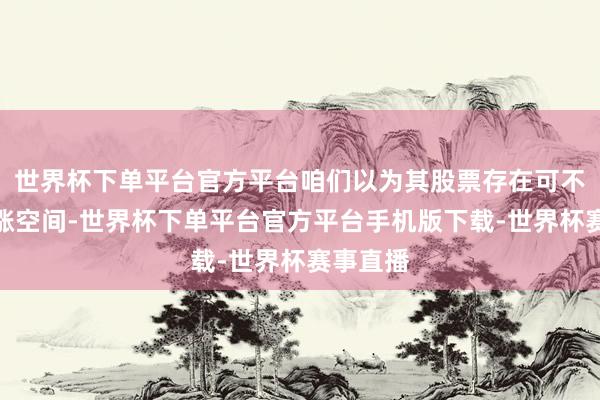 世界杯下单平台官方平台咱们以为其股票存在可不雅的高涨空间-世界杯下单平台官方平台手机版下载-世界杯赛事直播