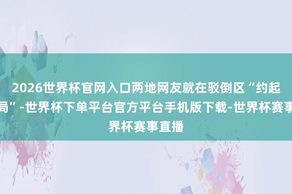 2026世界杯官网入口两地网友就在驳倒区“约起了酒局”-世界杯下单平台官方平台手机版下载-世界杯赛事直播