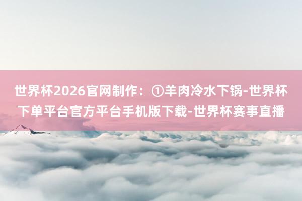 世界杯2026官网制作:①羊肉冷水下锅-世界杯下单平台官方平台手机版下载-世界杯赛事直播