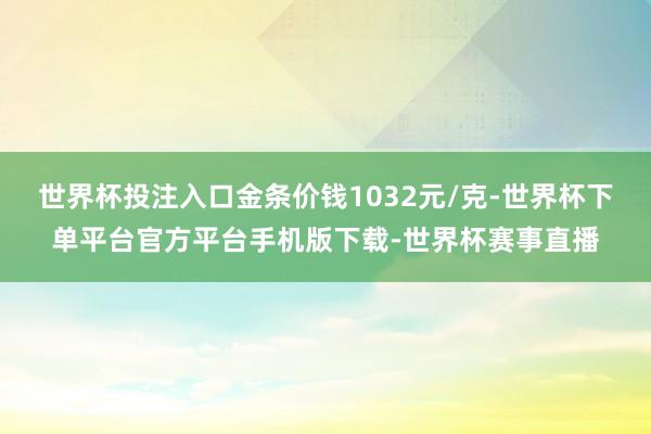 世界杯投注入口金条价钱1032元/克-世界杯下单平台官方平台手机版下载-世界杯赛事直播