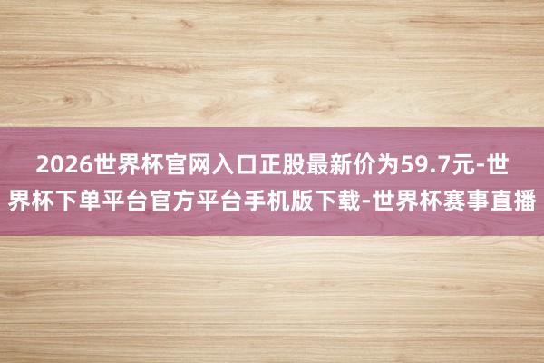 2026世界杯官网入口正股最新价为59.7元-世界杯下单平台官方平台手机版下载-世界杯赛事直播