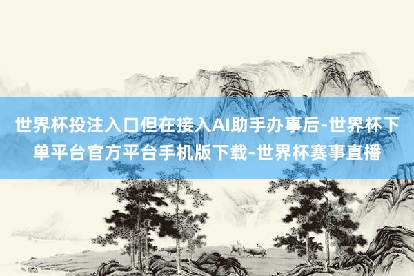 世界杯投注入口但在接入AI助手办事后-世界杯下单平台官方平台手机版下载-世界杯赛事直播