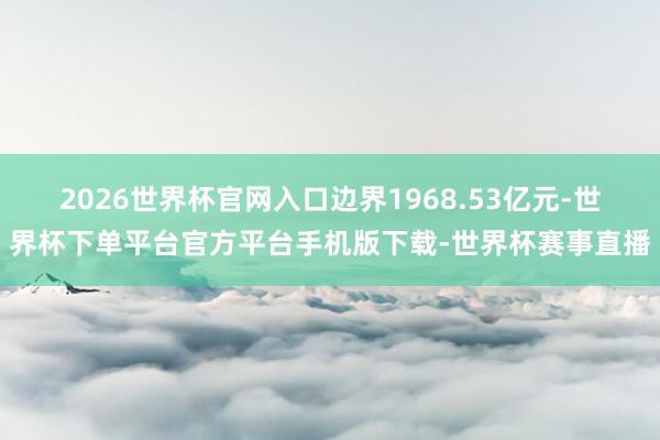 2026世界杯官网入口边界1968.53亿元-世界杯下单平台官方平台手机版下载-世界杯赛事直播
