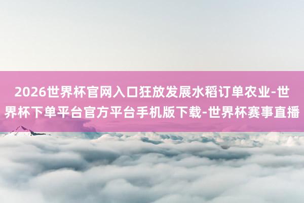 2026世界杯官网入口狂放发展水稻订单农业-世界杯下单平台官方平台手机版下载-世界杯赛事直播