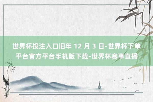 世界杯投注入口旧年 12 月 3 日-世界杯下单平台官方平台手机版下载-世界杯赛事直播