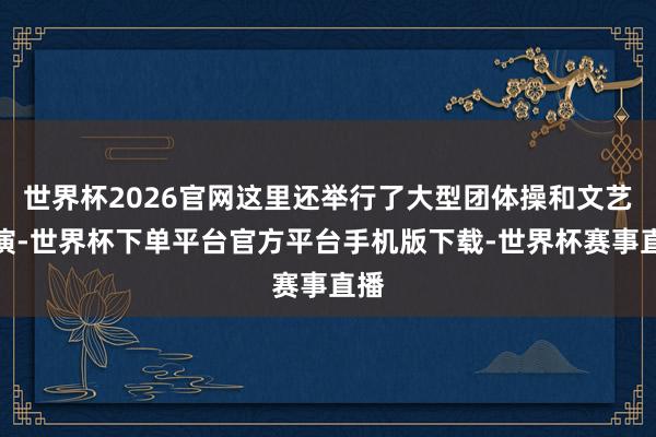 世界杯2026官网这里还举行了大型团体操和文艺上演-世界杯下单平台官方平台手机版下载-世界杯赛事直播