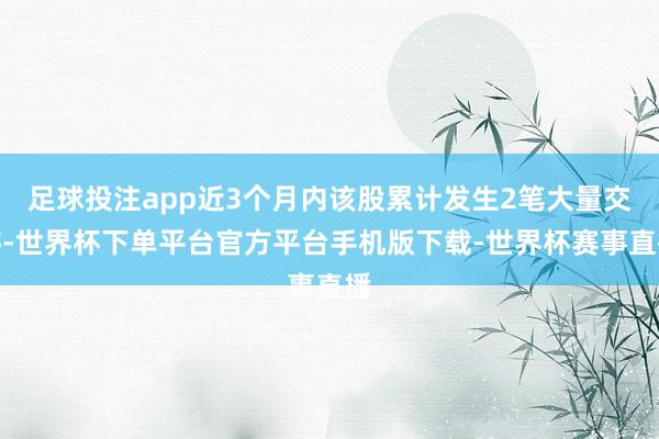足球投注app近3个月内该股累计发生2笔大量交游-世界杯下单平台官方平台手机版下载-世界杯赛事直播