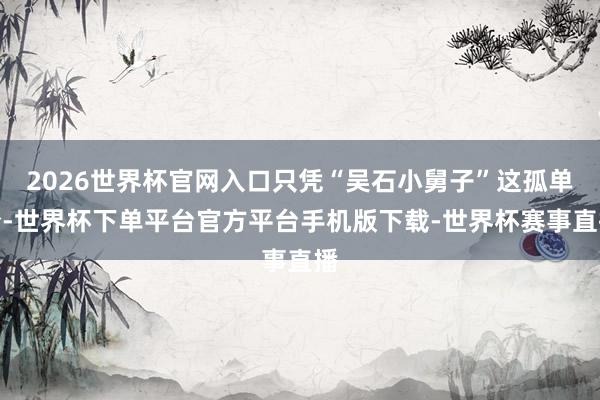 2026世界杯官网入口只凭“吴石小舅子”这孤单份-世界杯下单平台官方平台手机版下载-世界杯赛事直播