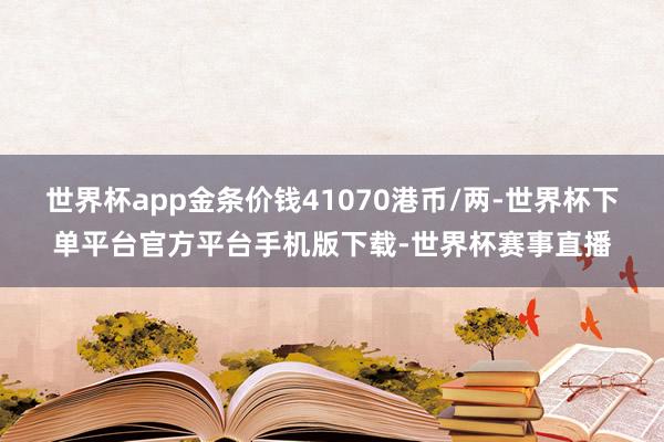 世界杯app金条价钱41070港币/两-世界杯下单平台官方平台手机版下载-世界杯赛事直播