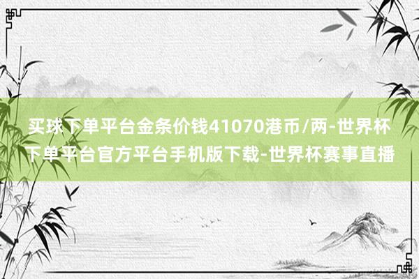 买球下单平台金条价钱41070港币/两-世界杯下单平台官方平台手机版下载-世界杯赛事直播