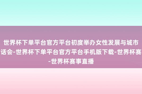 世界杯下单平台官方平台初度举办女性发展与城市往日对话会-世界杯下单平台官方平台手机版下载-世界杯赛事直播