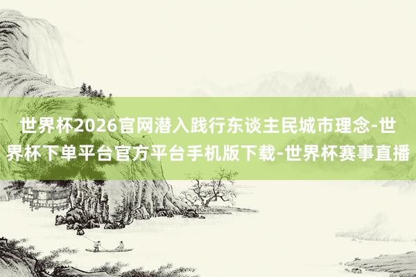 世界杯2026官网潜入践行东谈主民城市理念-世界杯下单平台官方平台手机版下载-世界杯赛事直播