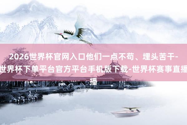 2026世界杯官网入口他们一点不苟、埋头苦干-世界杯下单平台官方平台手机版下载-世界杯赛事直播