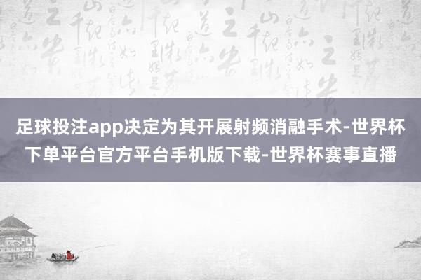 足球投注app决定为其开展射频消融手术-世界杯下单平台官方平台手机版下载-世界杯赛事直播