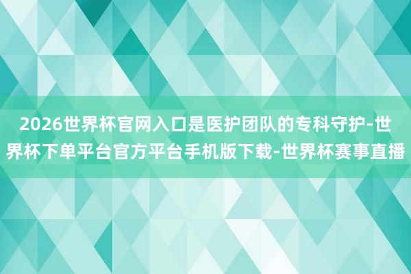 2026世界杯官网入口是医护团队的专科守护-世界杯下单平台官方平台手机版下载-世界杯赛事直播