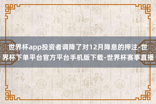 世界杯app投资者调降了对12月降息的押注-世界杯下单平台官方平台手机版下载-世界杯赛事直播